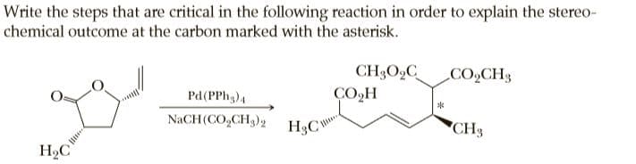 Write the steps that are critical in the following reaction in order to explain the stereo-
chemical outcome at the carbon marked with the asterisk.
CH3O,C
ÇO,H
CO2CH3
Pd(PPh,)4
NaCH(CO,CH3)2
H3CY
"CH3
H,C
