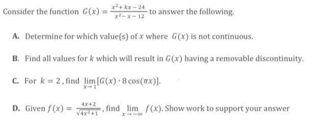 x2+ kx - 24
x2- x - 12
Consider the function G(x):
to answer the following.
A. Determine for which value(s) of x where G(x) is not continuous.
B. Find all values for k which will result in G(x) having a removable discontinuity.
C. For k 2, find lim[G(x) 8 cos(rx)].
4x+2
D. Given f(x) =
Vax +1
find lim f(x). Show work to support your answer
X-00
