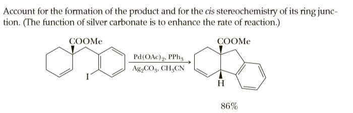Account for the formation of the product and for the cis stereochemistry of its ring junc-
tion. (The function of silver carbonate is to enhance the rate of reaction.)
COOME
COOME
Pd(OAc)g, PPh,
Ag,COg, CH,CN
H
86%
