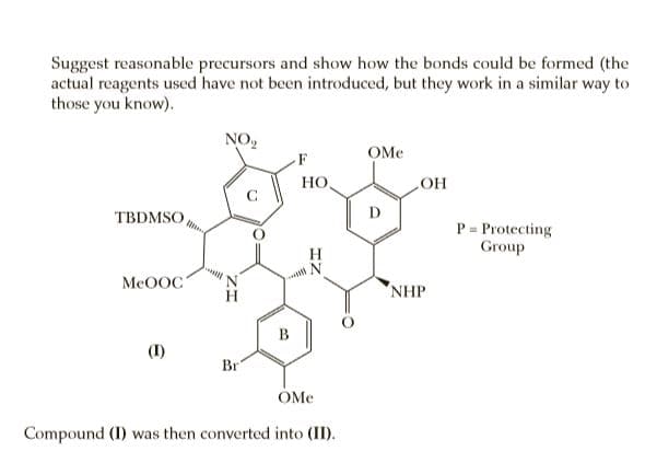 Suggest reasonable precursors and show how the bonds could be formed (the
actual reagents used have not been introduced, but they work in a similar way to
those you know).
NO,
OMe
F
HO,
TBDMSO
D
P = Protecting
Group
%3D
MeOOC
NHP
Br
OMe
Compound (I) was then converted into (II).
