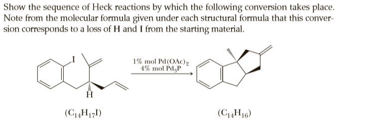 Show the sequence of Heck reactions by which the following conversion takes place.
Note from the molecular formula given under each structural formula that this conver-
sion corresponds to a loss of H and I from the starting material.
1% mol Pd(OAc)2
4% mol Pd P
H
(C4H171)
(C14H16)
