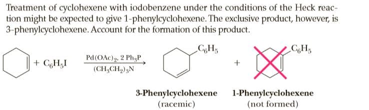 Treatment of cyclohexene with iodobenzene under the conditions of the Heck reac-
tion might be expected to give 1-phenylcyclohexene. The exclusive product, however, is
3-phenylcyclohexene. Account for the formation of this product.
CH3
Pd(OAc), 2 PhạP
+ CGH;I
(CH,CH2),N
3-Phenylcyclohexene
(racemic)
1-Phenylcyclohexene
(not formed)
