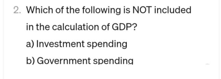 2. Which of the following is NOT included
in the calculation of GDP?
a) Investment spending
b) Government spending