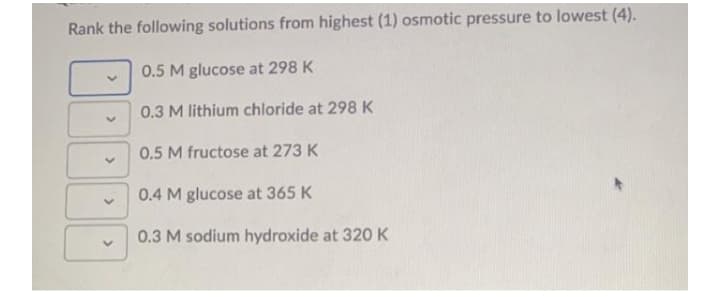 Rank the following solutions from highest (1) osmotic pressure to lowest (4).
0.5 M glucose at 298 K
0.3 M lithium chloride at 298 K
0.5 M fructose at 273 K
0.4 M glucose at 365 K
0.3 M sodium hydroxide at 320 K
