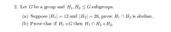 2. Let G be a group and H1, H2 <G subgroups.
(a) Suppose |H1| = 12 and |H2| = 28, prove H1 n H2 is abelian.
(b) Prove that if H1 4G then Hi H24 H2.
%3D
