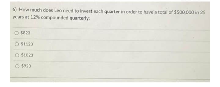 6) How much does Leo need to invest each quarter in order to have a total of $500,000 in 25
years at 12% compounded quarterly:
$823
O $1123
O $1023
$923
