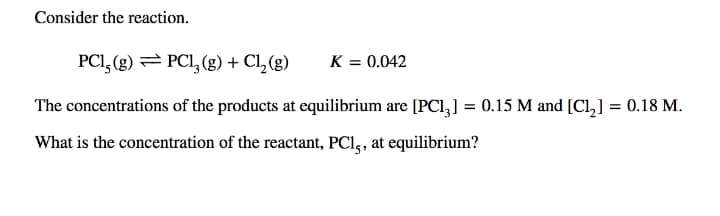 Consider the reaction.
PCI, (g) = PCI, (g) + Cl, (g)
K = 0.042
The concentrations of the products at equilibrium are [PCl,] = 0.15 M and [Cl,] = 0.18 M.
What is the concentration of the reactant, PCl,, at equilibrium?
