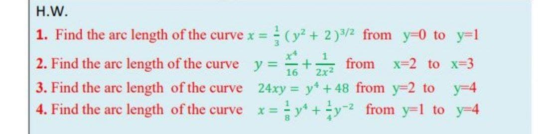 Н.W.
1. Find the arc length of the curve x = (y + 2)/2 from y=0 to y=1
x*
2. Find the arc length of the curve y =
16
from
x=2 to x-3
2x2
3. Find the arc length of the curve 24xy = y* + 48 from y=2 to
y-4
4. Find the arc length of the curve x=y* +y from y=1 to y=4
