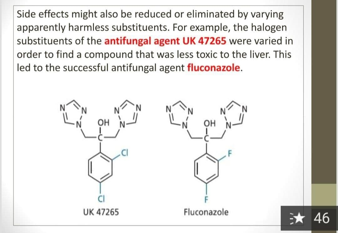 Side effects might also be reduced or eliminated by varying
apparently harmless substituents. For example, the halogen
substituents of the antifungal agent UK 47265 were varied in
order to find a compound that was less toxic to the liver. This
led to the successful antifungal agent fluconazole.
OH
OH
.CI
UK 47265
Fluconazole
* 46
