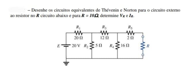 - Desenhe os circuitos equivalentes de Thévenin e Norton para o circuito externo
ao resistor no R circuito abaixo e para R = 102, determine Vr e IR.
R
R3
Rs
20Ω
12Ω
20
20 V R2
50
R416 N
E
