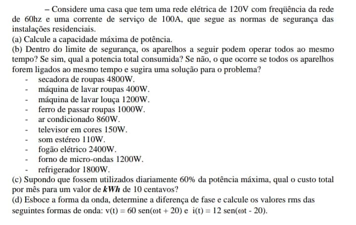 - Considere uma casa que tem uma rede elétrica de 120V com freqüência da rede
de 60hz e uma corrente de serviço de 100A, que segue as normas de segurança das
instalações residenciais.
(a) Calcule a capacidade máxima de potência.
(b) Dentro do limite de segurança, os aparelhos a seguir podem operar todos ao mesmo
tempo? Se sim, qual a potencia total consumida? Se não, o que ocorre se todos os aparelhos
forem ligados ao mesmo tempo e sugira uma solução para o problema?
- secadora de roupas 4800W.
máquina de lavar roupas 400W.
- máquina de lavar louça 1200w.
- ferro de passar roupas 1000W.
ar condicionado 860W.
televisor em cores 150W.
som estéreo 11ow.
fogão elétrico 240ow.
forno de micro-ondas 1200W.
refrigerador 1800W.
(c) Supondo que fossem utilizados diariamente 60% da potência máxima, qual o custo total
por mês para um valor de kWh de 10 centavos?
(d) Esboce a forma da onda, determine a diferença de fase e calcule os valores rms das
seguintes formas de onda: v(t) = 60 sen(@t + 20) e i(t) = 12 sen(@t - 20).
