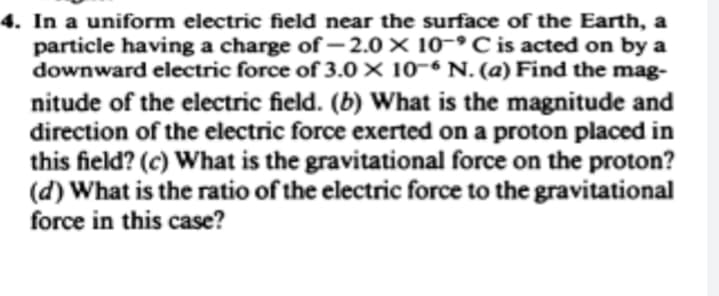 4. In a uniform electric field near the surface of the Earth, a
particle having a charge of-2.0 × 10- C is acted on by a
downward electric force of 3.0 × 10-6 N. (a) Find the mag-
nitude of the electric field. (b) What is the magnitude and
direction of the electric force exerted on a proton placed in
this field? (c) What is the gravitational force on the proton?
(d) What is the ratio of the electric force to the gravitational
force in this case?
