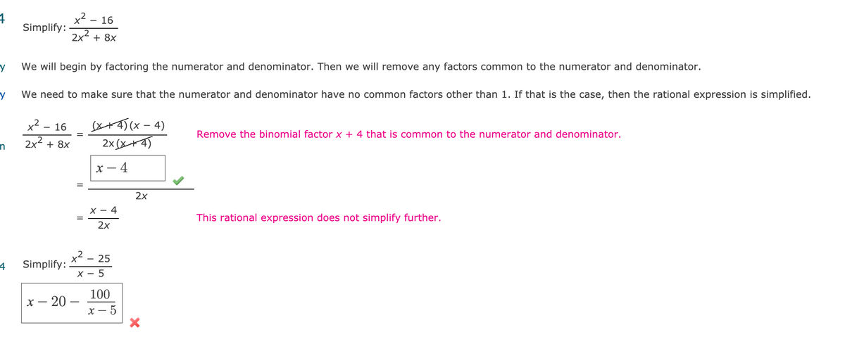 16
Simplify:
2x2 + 8x
We will begin by factoring the numerator and denominator. Then we will remove any factors common to the numerator and denominator.
We need to make sure that the numerator and denominator have no common factors other than 1. If that is the case, then the rational expression is simplified.
x²
16
sxA5(x – 4)
Remove the binomial factor x + 4 that is common to the numerator and denominator.
%D
2x2 + 8x
2x(x+4)
х — 4
2x
х — 4
This rational expression does not simplify further.
%D
2x
x2
Simplify:
25
4
X - 5
100
х — 20 —
х — 5
