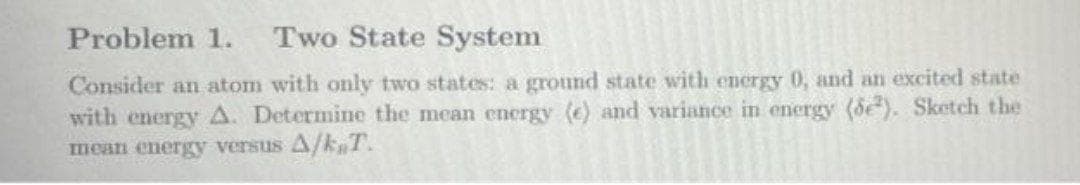 Problem 1.
Two State System
Consider an atom with only two states: a ground state with energy 0, and an excited state
with energy A. Determine the mean energy (e) and variance in energy (de). Sketch the
mean energy versus A/k T.
