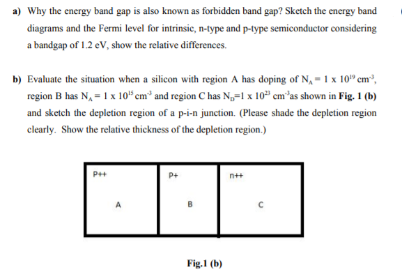 a) Why the energy band gap is also known as forbidden band gap? Sketch the energy band
diagrams and the Fermi level for intrinsic, n-type and p-type semiconductor considering
a bandgap of 1.2 eV, show the relative differences.
b) Evaluate the situation when a silicon with region A has doping of N, = 1 x 10® cm³,
region B has N, = 1 x 105 cm³ and region C has N,=1 x 10" cm*as shown in Fig. 1 (b)
and sketch the depletion region of a p-i-n junction. (Please shade the depletion region
clearly. Show the relative thickness of the depletion region.)
P++
P+
n++
B
Fig.1 (b)

