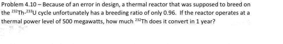 Problem 4.10 - Because of an error in design, a thermal reactor that was supposed to breed on
the 232TH-233U cycle unfortunately has a breeding ratio of only 0.96. If the reactor operates at a
thermal power level of 500 megawatts, how much 232Th does it convert in 1 year?
