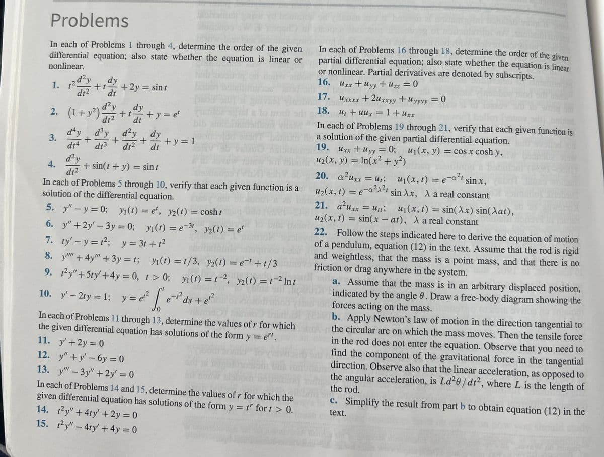 Problems
In each of Problems 1 through 4, determine the order of the given
differential equation; also state whether the equation is linear or
nonlinear.
1. 12d²y
2.
dy
+1
dt² dt
3.
+ 2y = sin t
(1+ y²)
dy
d²y
dt² dt
+t-
+y=e¹
dªy
d³y d²y
dy
+
+
+ +y=1
dt4 dt³ dt² dt
d²y
4.
dt²
In each of Problems 5 through 10, verify that each given function is a
solution of the differential equation.
5. y" -y=0; y(t) = e, y2(t) = cosht
6. y" +2y' - 3y = 0; y₁(t) = e-³1, y₂(t) = et
7. ty' - y = t²; y = 3t+t²
8. y + 4y+3y= t; y₁(t) = t/3, y2(t) = e+t/3
9. 1²y" +5ty' +4y = 0, t> 0; yi(t) = t2, y₂(t) = t-² Int
10. y' - 2¹y = 1; y=e³²
e³ds + e²
+ sin(t + y) = sint
In each of Problems 11 through 13, determine the values of r for which
the given differential equation has solutions of the form yet.
11. y' +2y=0
12. y"+y'-6y=0
13. y" - 3y" + 2y' = 0
In each of Problems 14 and 15, determine the values of r for which the
given differential equation has solutions of the form y = t' for t > 0.
14. ty" +4ty' + 2y = 0
15. 1²y" - 4ty' + 4y = 0
In each of Problems 16 through 18, determine the order of the given
partial differential equation; also state whether the equation is linear
or nonlinear. Partial derivatives are denoted by subscripts.
16.
Uxx + Uyy + Uzz = 0
17.
Uxxxx +2uxxyy + Uyyyy = 0
18. ut + uux = 1 + Uxx
10.
In each of Problems 19 through 21, verify that each given function is
a solution of the given partial differential equation.
19. Uxx + Uyy = 0; u₁(x, y) = cos x cosh y,
u₂(x, y) = ln(x² + y²)
20. a²uxx = ui;
u₂(x, t) = e-α²x²t
u₁(x, t) = e-a²t sinx,
sin λx, À a real constant
21. a²uxx = Utti
u₂(x, t) = sin(x-at), λ a real constant
u₁(x, t) = sin(x) sin(at),
22. Follow the steps indicated here to derive the equation of motion
of a pendulum, equation (12) in the text. Assume that the rod is rigid
and weightless, that the mass is a point mass, and that there is no
friction or drag anywhere in the system.
to
a. Assume that the mass is in an arbitrary displaced position,
indicated by the angle 0. Draw a free-body diagram showing the
forces acting on the mass.
b. Apply Newton's law of motion in the direction tangential to
the circular arc on which the mass moves. Then the tensile force
in the rod does not enter the equation. Observe that you need to
find the component of the gravitational force in the tangential
direction. Observe also that the linear acceleration, as opposed to
the angular acceleration, is Ld²0/dt², where L is the length of
the rod.
c. Simplify the result from part b to obtain equation (12) in the
text.