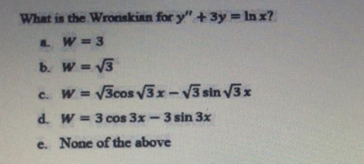 What is the Wronskian for y" +3y = In x?
& W=3
b. W = V3
%3D
c. W = 3cos v3x-V3 sin V3x
d. W 3cos 3x-3 sin 3x
e. None of the above
