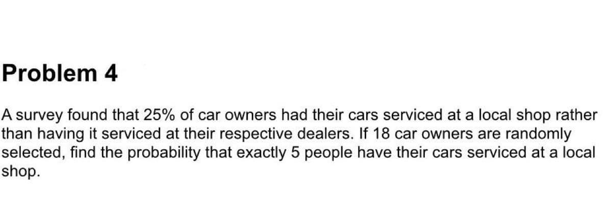 Problem 4
A survey found that 25% of car owners had their cars serviced at a local shop rather
than having it serviced at their respective dealers. If 18 car owners are randomly
selected, find the probability that exactly 5 people have their cars serviced at a local
shop.
