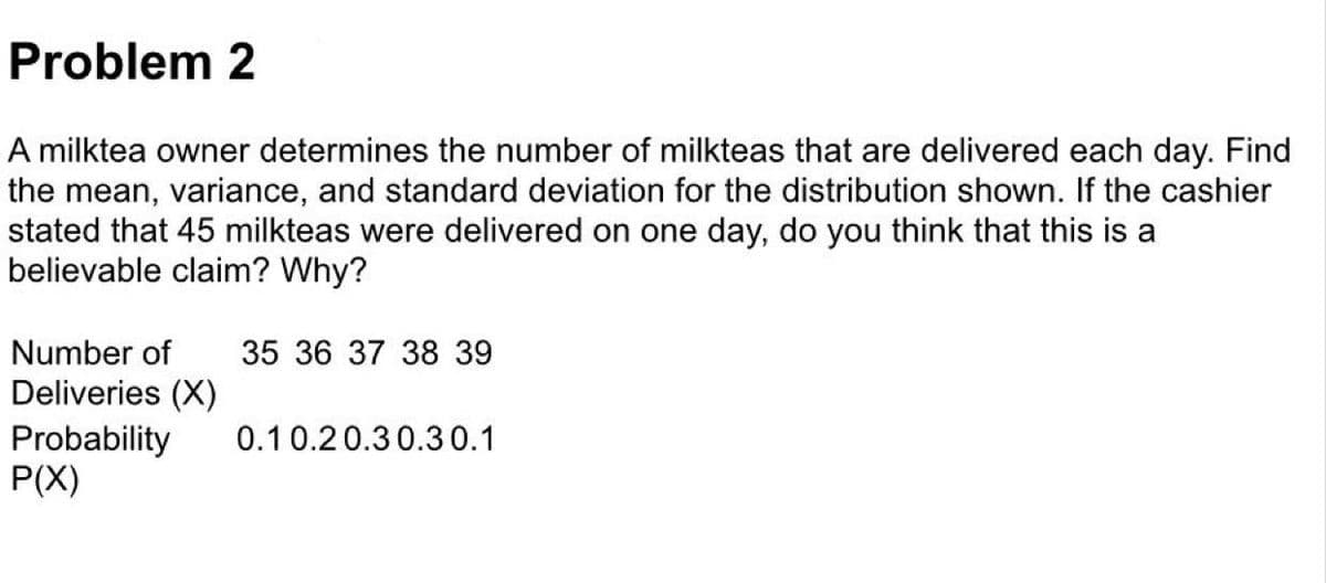 Problem 2
A milktea owner determines the number of milkteas that are delivered each day. Find
the mean, variance, and standard deviation for the distribution shown. If the cashier
stated that 45 milkteas were delivered on one day, do you think that this is a
believable claim? Why?
Number of
35 36 37 38 39
Deliveries (X)
Probability
P(X)
0.10.20.30.30.1
