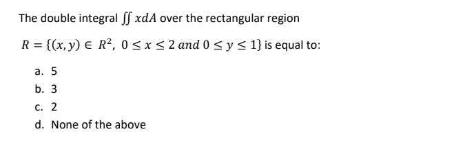 The double integral ff xdA over the rectangular region
R = {(x,y) E R², 0 < x < 2 and 0 < y < 1} is equal to:
а. 5
b. 3
С. 2
d. None of the above
