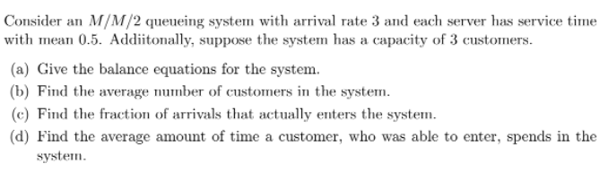 Consider an M/M/2 queueing system with arrival rate 3 and each server has service time
with mean 0.5. Addiitonally, suppose the system has a capacity of 3 customers.
(a) Give the balance equations for the system.
(b) Find the average number of customers in the system.
(c) Find the fraction of arrivals that actually enters the system.
(d) Find the average amount of time a customer, who was able to enter, spends in the
system.
