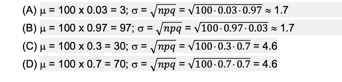 (A) µ = 100 x 0.03 = 3; o = /npq = V100-0.03·0.97 - 1.7
%3D
(Β) μ
= 100 x 0.97 = 97; o =
/npq = V100 · 0.97 · 0.03 × 1.7
(C) µ = 100 x 0.3 = 30; o = /npq
= V100 - 0.3. 0.7 = 4.6
%3D
%3D
(D) µ = 100 x 0.7 = 70; o = /npq = V100-0.7-0.7 = 4.6
