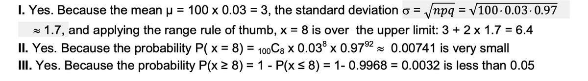 I. Yes. Because the meanu = 100 x 0.03 = 3, the standard deviation o = /npq = V100-0.03. 0.97
%3D
- 1.7, and applying the range rule of thumb, x = 8 is over the upper limit: 3 + 2 x 1.7 = 6.4
II. Yes. Because the probability P(x = 8) = 100C8 x 0.03° x 0.972 - 0.00741 is very small
III. Yes. Because the probability P(x 2 8) = 1 - P(x< 8) = 1- 0.9968 = 0.0032 is less than 0.05
