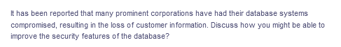 It has been reported that many prominent corporations have had their database systems
compromised, resulting in the loss of customer information. Discuss how you might be able to
improve the security features of the database?

