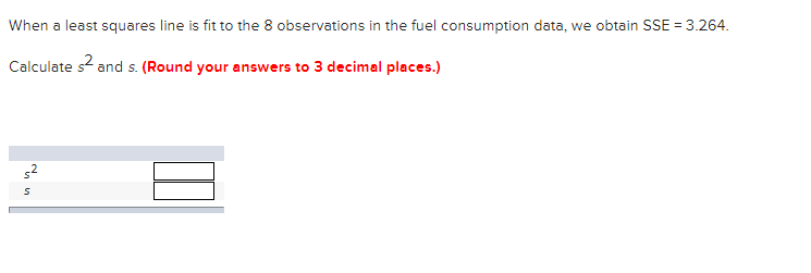 When a least squares line is fit to the 8 observations in the fuel consumption data, we obtain SSE = 3.264.
Calculate s? and s. (Round your answers to 3 decimal places.)
