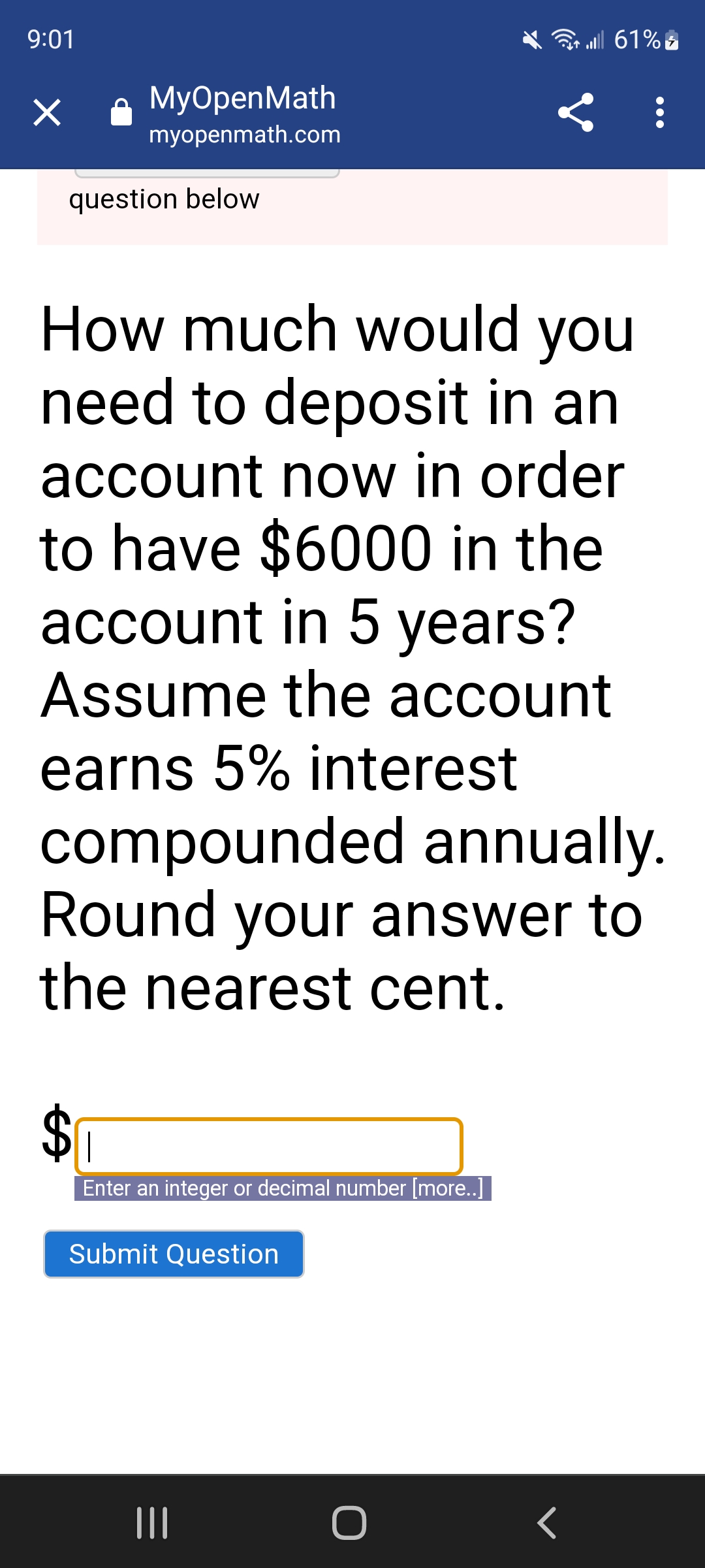 9:01
×
MyOpenMath
myopenmath.com
question below
How much would you
need to deposit in an
account now in order
to have $6000 in the
account in 5 years?
Assume the account
earns 5% interest
compounded annually.
|
Enter an integer or decimal number [more..]
<
Round your answer to
the nearest cent.
Submit Question
O
| 61%5
<