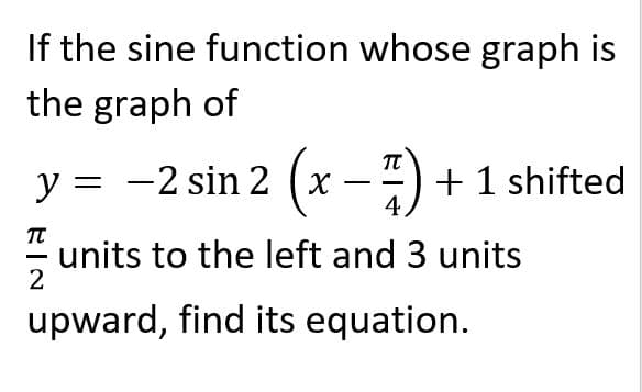 If the sine function whose graph is
the graph of
TT
y = -2 sin 2 (x --) +1 shifted
4
units to the left and 3 units
upward, find its equation.

