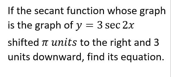 If the secant function whose graph
is the graph of y = 3 sec 2x
shifted T units to the right and 3
units downward, find its equation.
