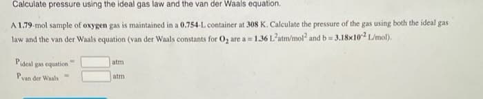 Calculate pressure using the ideal gas law and the van der Waals equation.
A 1.79-mol sample of oxygen gas is maintained in a 0.754-L container at 308 K. Calculate the pressure of the gas using both the ideal gas
law and the van der Waals equation (van der Waals constants for O, are a= 1.36 Latm/mol and b= 3.18x102 L/mol).
Pideal gas equation
atm
Pyan der Waals
atm
