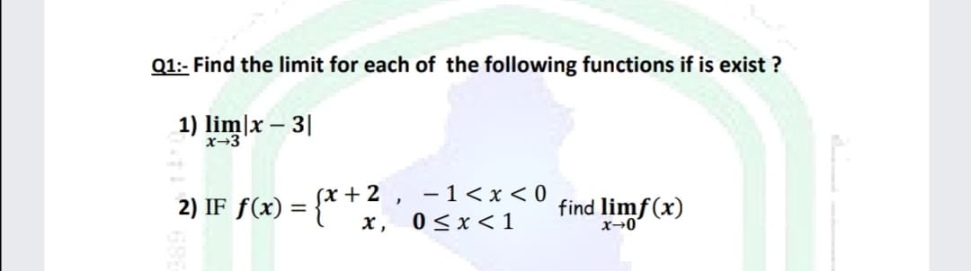 Q1:- Find the limit for each of the following functions if is exist ?
1) lim]x – 3|
x→3
(x + 2 , -1<x< 0
0 <x < 1
find limf(x)
x→0
2) IF f(x)
x,
