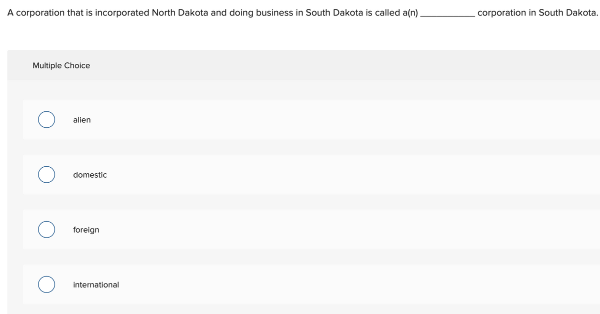 A corporation that is incorporated North Dakota and doing business in South Dakota is called a(n).
corporation in South Dakota.
Multiple Choice
alien
domestic
foreign
international
