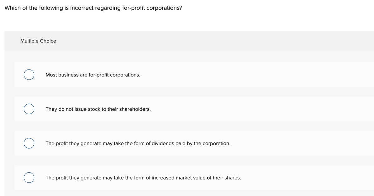 Which of the following is incorrect regarding for-profit corporations?
Multiple Choice
Most business are for-profit corporations.
They do not issue stock to their shareholders.
The profit they generate may take the form of dividends paid by the corporation.
The profit they generate may take the form of increased market value of their shares.
