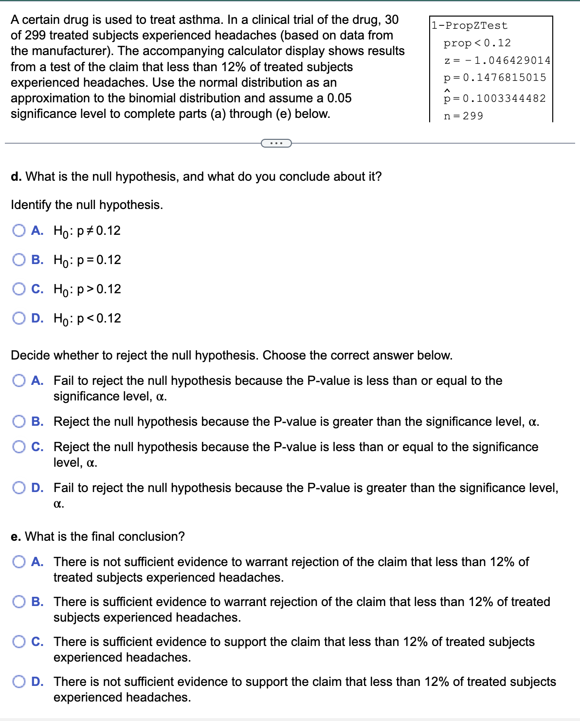 A certain drug is used to treat asthma. In a clinical trial of the drug, 30
of 299 treated subjects experienced headaches (based on data from
the manufacturer). The accompanying calculator display shows results
from a test of the claim that less than 12% of treated subjects
experienced headaches. Use the normal distribution as an
approximation to the binomial distribution and assume a 0.05
significance level to complete parts (a) through (e) below.
d. What is the null hypothesis, and what do you conclude about it?
Identify the null hypothesis.
O A. Ho: p0.12
B. Ho: p=0.12
C. Ho: p>0.12
D. Ho: p<0.12
1-PropZTest
prop<0.12
z
1.046429014
p= 0.1476815015
p=0.1003344482
n = 299
Decide whether to reject the null hypothesis. Choose the correct answer below.
O A. Fail to reject the null hypothesis because the P-value is less than or equal to the
significance level, a.
B.
Reject the null hypothesis because the P-value is greater than the significance level, a.
C. Reject the null hypothesis because the P-value is less than or equal to the significance
level, a.
D. Fail to reject the null hypothesis because the P-value is greater than the significance level,
α.
e. What is the final conclusion?
A. There is not sufficient evidence to warrant rejection of the claim that less than 12% of
treated subjects experienced headaches.
B. There is sufficient evidence to warrant rejection of the claim that less than 12% of treated
subjects experienced headaches.
C. There is sufficient evidence to support the claim that less than 12% of treated subjects
experienced headaches.
D. There is not sufficient evidence to support the claim that less than 12% of treated subjects
experienced headaches.