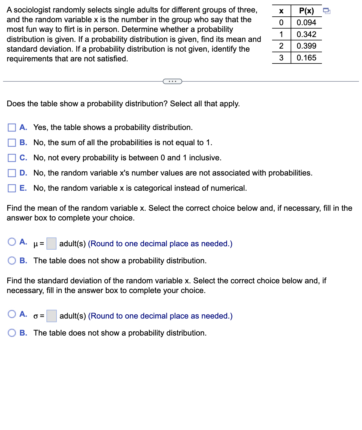 A sociologist randomly selects single adults for different groups of three,
and the random variable x is the number in the group who say that the
most fun way to flirt is in person. Determine whether a probability
distribution is given. If a probability distribution is given, find its mean and
standard deviation. If a probability distribution is not given, identify the
requirements that are not satisfied.
Does the table show a probability distribution? Select all that apply.
A. Yes, the table shows a probability distribution.
B. No, the sum of all the probabilities is not equal to 1.
C. No, not every probability is between 0 and 1 inclusive.
D. No, the random variable x's number values are not associated with probabilities.
E. No, the random variable x is categorical instead of numerical.
A.
Find the mean of the random variable x. Select the correct choice below and, if necessary, fill in the
answer box to complete your choice.
= 1/
adult(s) (Round to one decimal place as needed.)
B. The table does not show a probability distribution.
A.
X
0
1
2
3
P(x)
0.094
0.342
0.399
0.165
Find the standard deviation of the random variable x. Select the correct choice below and, if
necessary, fill in the answer box to complete your choice.
O= adult(s) (Round to one decimal place as needed.)
B. The table does not show a probability distribution.
