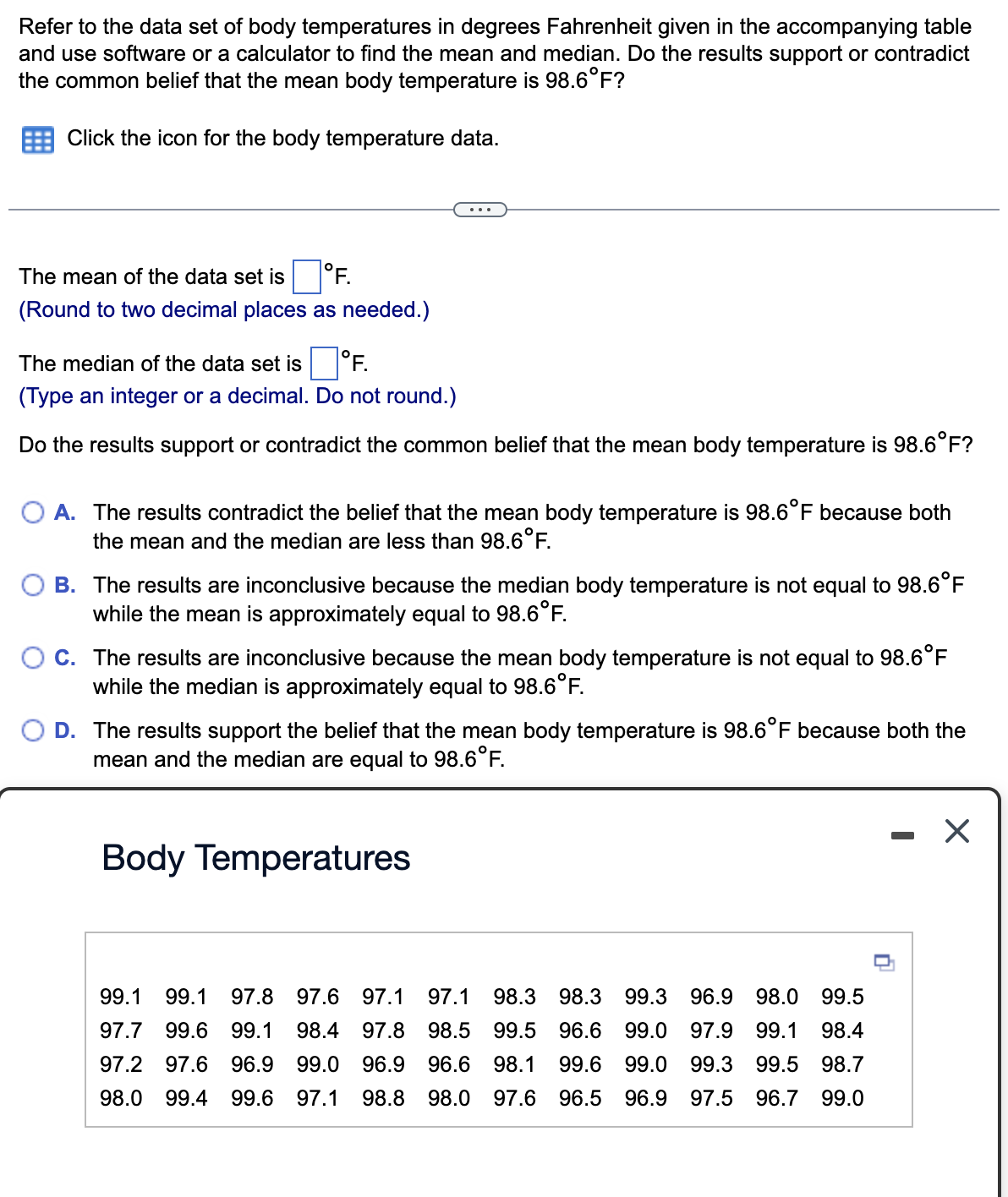 Refer to the data set of body temperatures in degrees Fahrenheit given in the accompanying table
and use software or a calculator to find the mean and median. Do the results support or contradict
the common belief that the mean body temperature is 98.6°F?
Click the icon for the body temperature data.
The mean of the data set is
°F.
(Round to two decimal places as needed.)
The median of the data set is
°F.
(Type an integer or a decimal. Do not round.)
Do the results support or contradict the common belief that the mean body temperature is 98.6°F?
O A. The results contradict the belief that the mean body temperature is 98.6°F because both
the mean and the median are less than 98.6°F.
B. The results are inconclusive because the median body temperature is not equal to 98.6°F
while the mean is approximately equal to 98.6°F.
C. The results are inconclusive because the mean body temperature is not equal to 98.6°F
while the median is approximately equal to 98.6°F.
O D. The results support the belief that the mean body temperature is 98.6°F because both the
mean and the median are equal to 98.6°F.
Body Temperatures
99.1 99.1 97.8 97.6 97.1 97.1 98.3 98.3 99.3 96.9 98.0 99.5
97.7 99.6 99.1 98.4 97.8 98.5 99.5 96.6 99.0 97.9 99.1 98.4
97.2 97.6 96.9 99.0 96.9 96.6 98.1 99.6 99.0 99.3 99.5 98.7
98.0 99.4 99.6 97.1 98.8 98.0 97.6 96.5 96.9 97.5 96.7 99.0
0
X