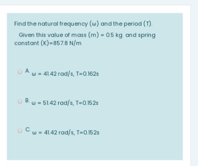 Find the natural frequency (w) and the period (T).
Given this value of mass (m) = 0.5 kg and spring
constant (K)=857.8 N/m
O A w = 41.42 rad/s, T=0.162s
B. w = 51.42 rad/s, T=0.152s
O Cw = 41.42 rad/s, T=0.152s
