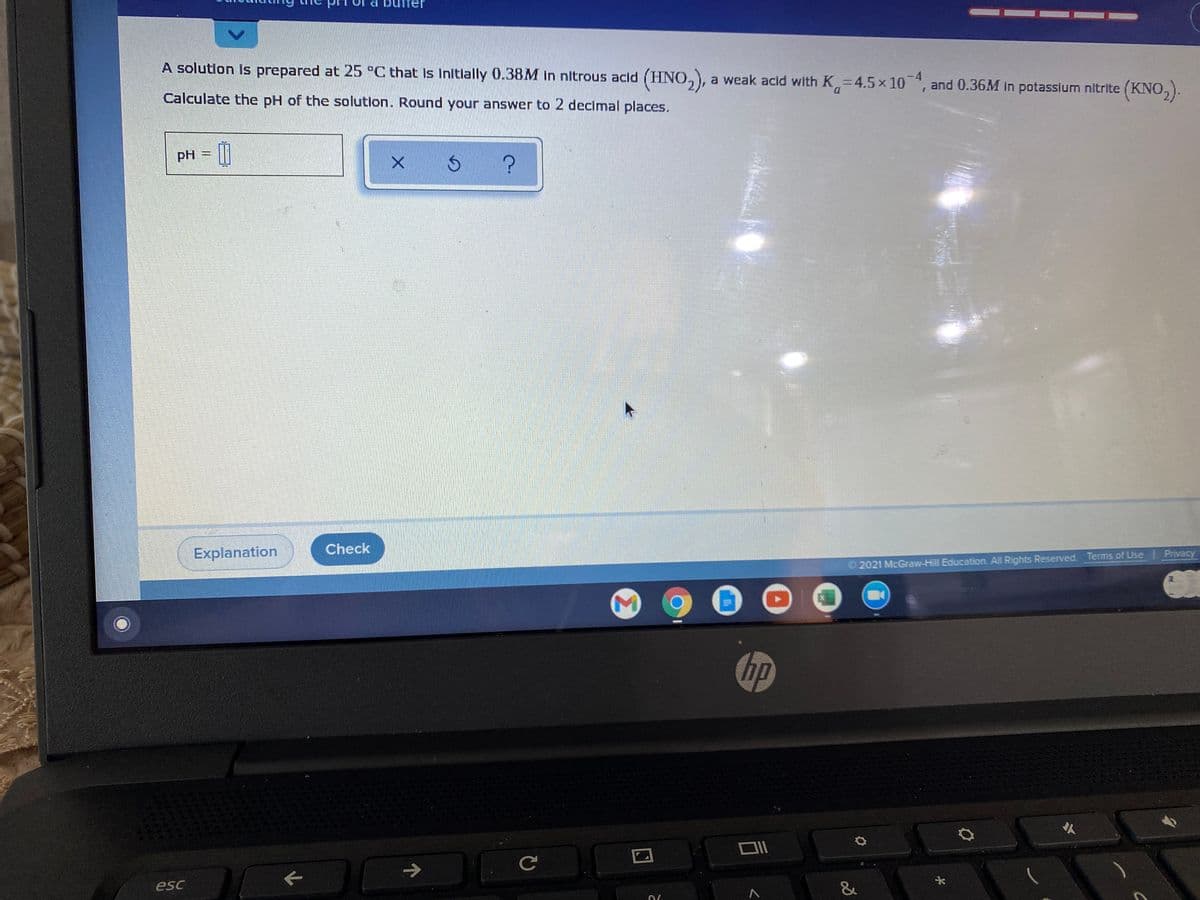 A solution is prepared at 25 °C that Is Initlally 0.38M in nitrous acid (HNO,),
a weak acid with K=4.5x 10*, and 0.36M In potassium nitrite (KNO,).
-4
D.
Calculate the pH of the solution. Round your answer to 2 decimal places.
pH
Check
Explanation
2021 McGraw-Hill Education. All Rights Reserved. Terms of Use Privacy
hp
人
->
esc
&
Σ
