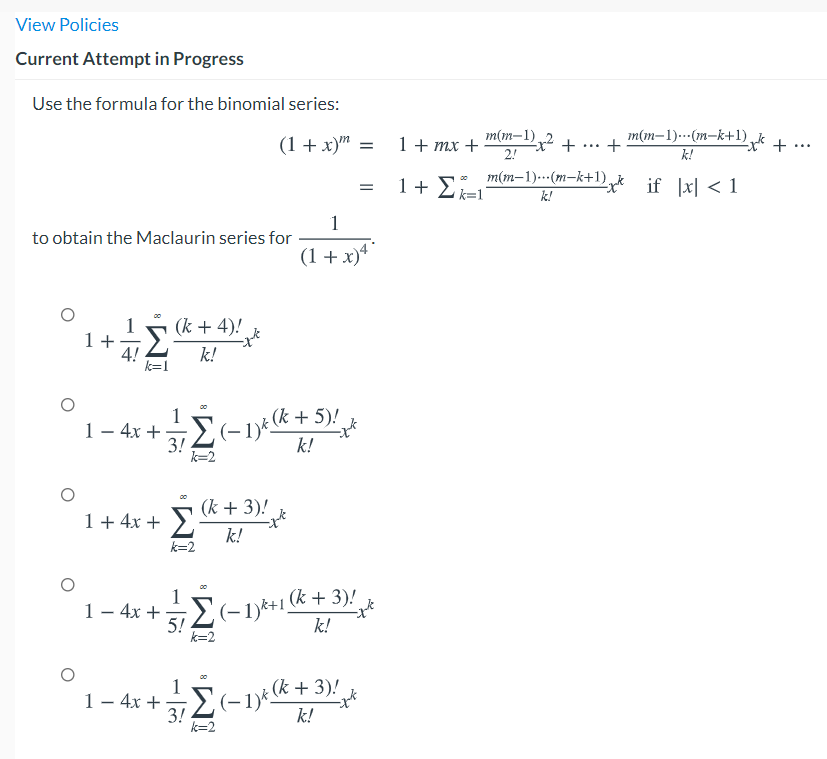 View Policies
Current Attempt in Progress
Use the formula for the binomial series:
m(m–1) 2
(1 + x)" =
m(m–1).….(m-k+1),
k!
1+ mx +
x +
2!
...
...
1+ 5: m(m-1).·(m-k+1) ,k if Ixl < 1
k!
1
to obtain the Maclaurin series for
(1 + x)*
(k + 4)!
1+
4!
k=1
Σ
k!
1– 4x +
3!
(k + 5)!
(-1)*
k!
k=2
(k + 3)!
1+ 4x + >,
k!
k=2
1
1- 4x +
2(-1)*+1 (k + 3)!
5!
k=2
k!
1
- (k + 3)!
(-1)*
3!
k=2
1- 4x +
k!
