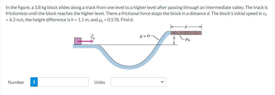 In the figure, a 3.8 kg block slides along a track from one level to a higher level after passing through an intermediate valley. The track is
frictionless until the block reaches the higher level. There a frictional force stops the block in a distance d. The block's initial speed is Vo
= 6.3 m/s, the height difference is h = 1.1 m, and Hk = 0.578. Find d.
H = 0-
Number
Units
