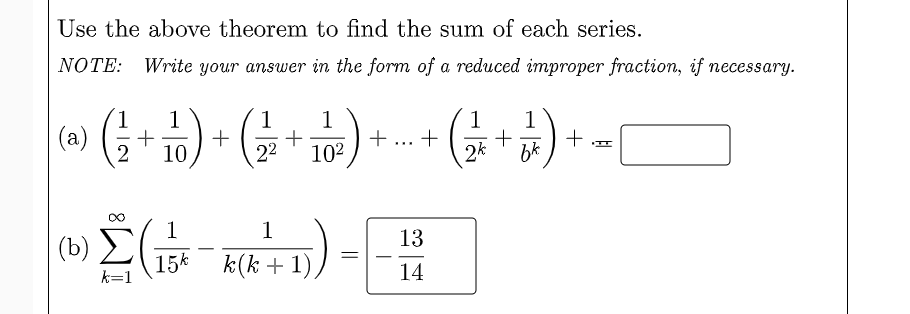 Use the above theorem to find the sum of each series.
NOTE: Write your answer in the form of a reduced improper fraction, if necessary.
1
1
1
+
22
1
(a)
2
1
+
2k
1
+
bk
10
102
1
(b) E
15k
13
k(k + 1)
-
k=1
14
