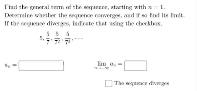 Find the general term of the sequence, starting with n = 1.
Determine whether the sequence converges, and if so find its limit.
If the sequence diverges, indicate that using the checkbox.
5 5 5
5,
7' 72 73
lim an
an
The sequence diverges

