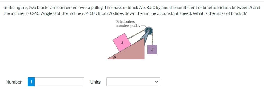 In the figure, two blocks are connected over a pulley. The mass of block A is 8.50 kg and the coefficient of kinetic friction between A and
the incline is 0.260. Angle e of the incline is 40.0°. Block A slides down the incline at constant speed. What is the mass of block B?
Frictionless,
massless pulley
Number
i
Units
