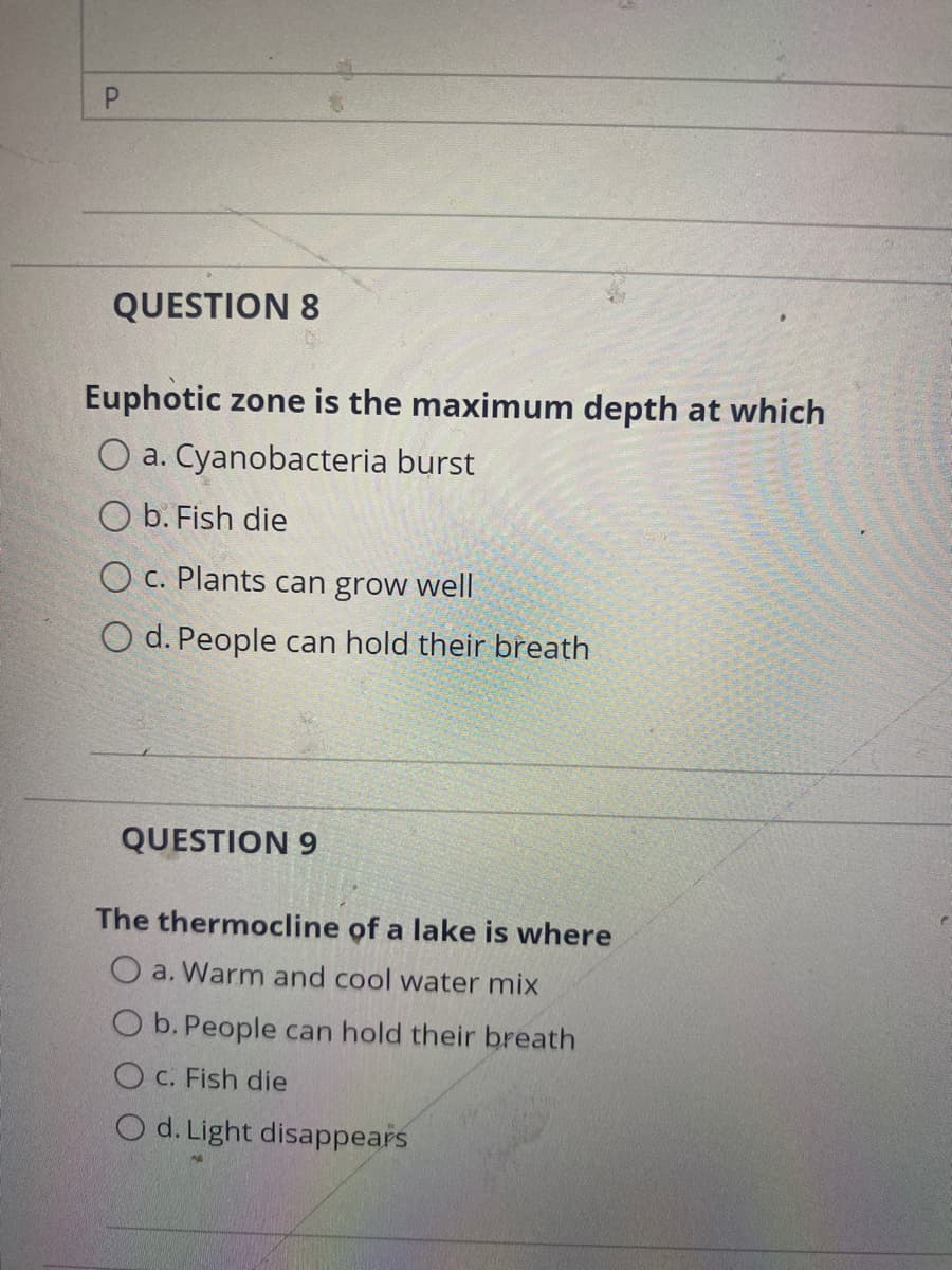 P.
QUESTION 8
Euphotic zone is the maximum depth at which
O a. Cyanobacteria burst
O b. Fish die
O c. Plants can grow well
O d. People can hold their breath
QUESTION 9
The thermocline of a lake is where
O a. Warm and cool water mix
O b. People can hold their breath
O c. Fish die
O d. Light disappears
