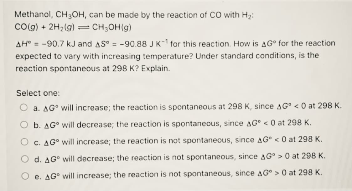 Methanol, CH3OH, can be made by the reaction of CO with H2:
Co(g) +
2H2(g)
- CH3OH(g)
AH° = -90.7 kJ and AS° = -90.88 J K-1 for this reaction. How is AG° for the reaction
expected to vary with increasing temperature? Under standard conditions, is the
reaction spontaneous at 298 K? Explain.
Select one:
O a. AG° will increase; the reaction is spontaneous at 298 K, since AG° < 0 at 298 K.
O b. AG° will decrease; the reaction is spontaneous, since AG° < 0 at 298 K.
O c. AG° will increase; the reaction is not spontaneous, since AG° < 0 at 298 K.
d. AG° will decrease; the reaction is not spontaneous, since AG° > 0 at 298 K.
O e. AG° will increase; the reaction is not spontaneous, since AG° > 0 at 298 K.
