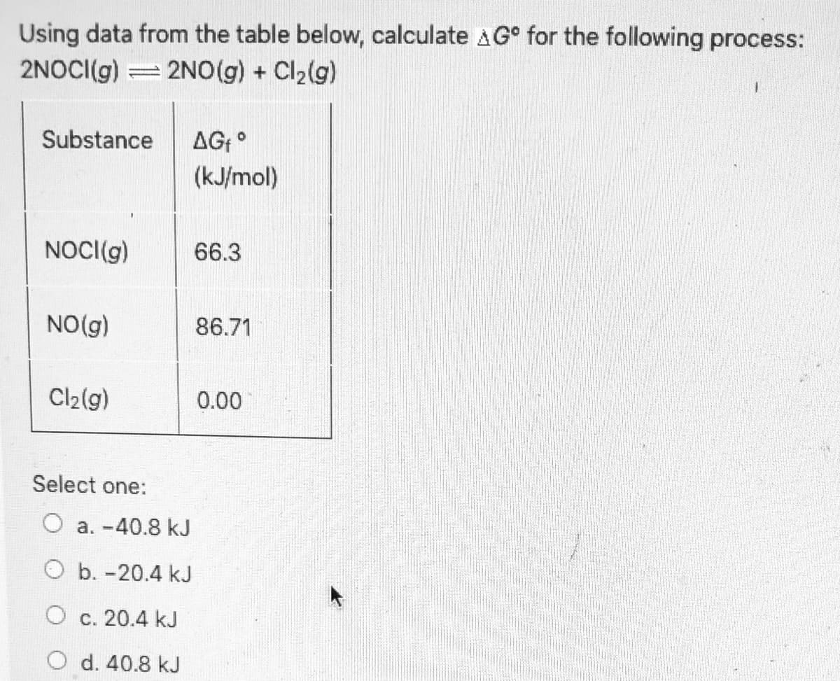 Using data from the table below, calculate AG° for the following process:
2NOCI(g) = 2NO(g) + Cl2(g)
Substance
AG °
(kJ/mol)
NOCI(g)
66.3
NO(g)
86.71
Cl2(g)
0.00
Select one:
O a. -40.8 kJ
O b. -20.4 kJ
O c. 20.4 kJ
O d. 40.8 kJ
